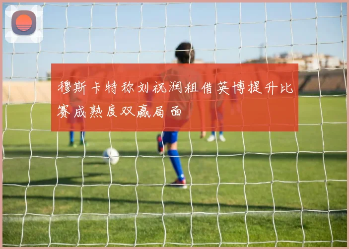 穆斯卡特称刘祝润租借英博提升比赛成熟度双赢局面