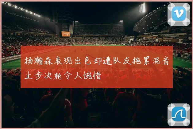杨瀚森表现出色却遭队友拖累混音止步次轮令人惋惜