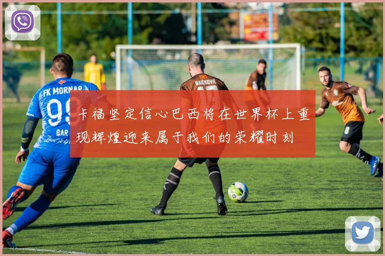 卡福坚定信心巴西将在世界杯上重现辉煌迎来属于我们的荣耀时刻