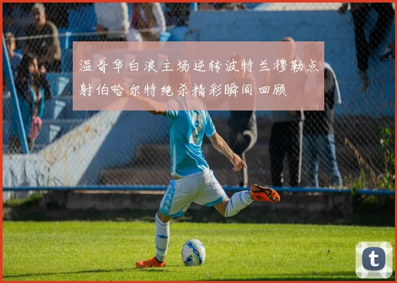 温哥华白浪主场逆转波特兰穆勒点射伯哈尔特绝杀精彩瞬间回顾