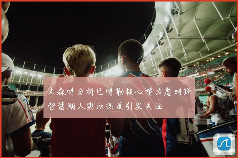 文森特分析巴特勒核心潜力詹姆斯智慧湖人舆论热度引发关注