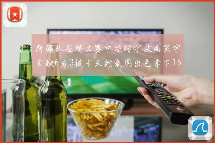 新疆队在潜力赛中逆转宁波曲笑宇贡献6分3板卡米然表现出色拿下16分