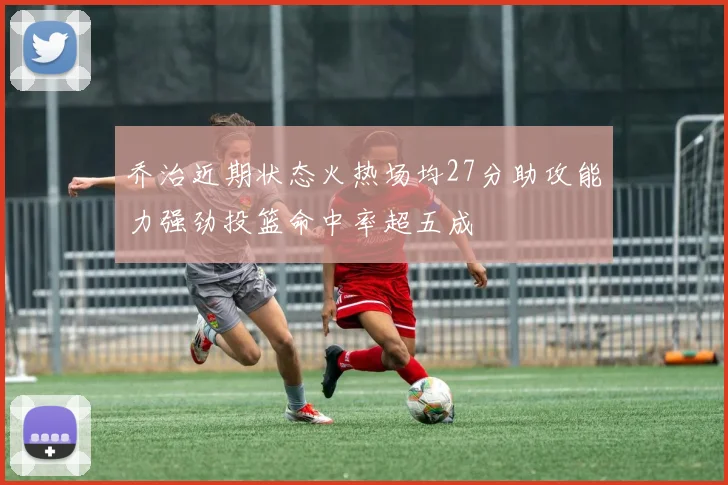 乔治近期状态火热场均27分助攻能力强劲投篮命中率超五成